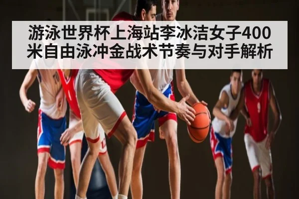 游泳世界杯上海站李冰洁女子400米自由泳冲金战术节奏与对手解析